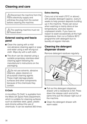 Page 30,Disconnect the machine from the
mains electricity supply and
withdraw the plug from the socket
before cleaning the machine.
,The washing machine must not
be hosed down.
External casing and fascia
panel
^Clean the casing with a mild
non-abrasive cleaning agent or soap
and water using a well wrung-out
cloth. Wipe dry with a soft cloth.
^The drum can be cleaned using a
suitable proprietary stainless-steel
cleaning agent following the
manufacturers instructions on the
packaging.
,Do not use solvents,...