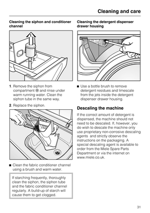 Page 31Cleaning the siphon and conditioner
channel
1. Remove the siphon from
compartment§and rinse under
warm running water. Clean the
siphon tube in the same way.
2. Replace the siphon.
^
Clean the fabric conditioner channel
using a brush and warm water.
If starching frequently, thoroughly
clean the siphon, the siphon tube
and the fabric conditioner channel
regularly. A build-up of starch will
cause them to get clogged.Cleaning the detergent dispenser
drawer housing
^Use a bottle brush to remove
detergent...