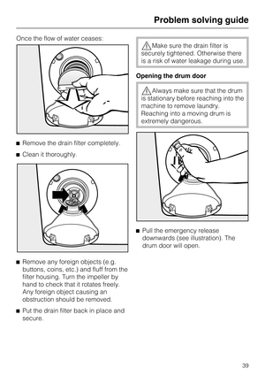 Page 39Once the flow of water ceases:
^Remove the drain filter completely.
^Clean it thoroughly.
^
Remove any foreign objects (e.g.
buttons, coins, etc.) and fluff from the
filter housing. Turn the impeller by
hand to check that it rotates freely.
Any foreign object causing an
obstruction should be removed.
^
Put the drain filter back in place and
secure.
,Make sure the drain filter is
securely tightened. Otherwise there
is a risk of water leakage during use.
Opening the drum door
,Always make sure that the...