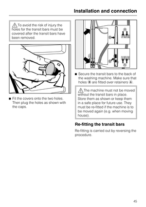 Page 45,To avoid the risk of injury the
holes for the transit bars must be
covered after the transit bars have
been removed.
^Fit the covers onto the two holes.
Then plug the holes as shown with
the caps.^Secure the transit bars to the back of
the washing machine. Make sure that
holesbare fitted over retainersa.
,The machine must not be moved
without the transit bars in place.
Store them as shown or keep them
in a safe place for future use. They
must be re-fitted if the machine is to
be moved again (e.g. when...