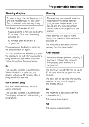 Page 59Standby display
To save energy, the display goes out
and the indicator light for theStart/
Stopbutton will start flashing slowly.
The display will always go out,
–if a programme is not selected within
10 minutes of the machine being
switched on.
–10 minutes after the end of a
programme.
Pressing one of the buttons switches
the display back on again.
You can also choose whether you want
the display to go out 10 minutes after a
programme has started or to remain
visible throughout the programme.
On
The...