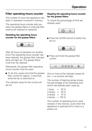 Page 17Filter operating hours counter
The number of hours the appliance has
been in operation is stored in memory.
The operating hours counter tells you
when the grease filters or charcoal filter
need to be cleaned or replaced.
Resetting the operating hours
counter for the grease filters
After 30 hours of operation (or another
time if the operating hours counter has
been altered), the grease filter indicator
lamp will light up. The grease filters
must then be cleaned.
Afterwards, the grease filter operating...