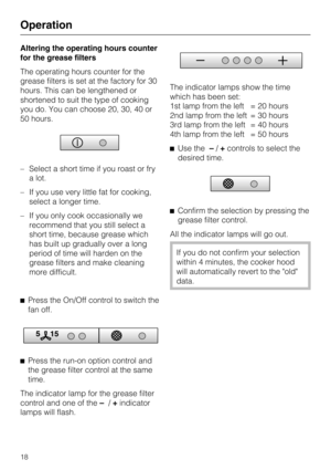 Page 18Altering the operating hours counter
for the grease filters
The operating hours counter for the
grease filters is set at the factory for 30
hours. This can be lengthened or
shortened to suit the type of cooking
you do. You can choose 20, 30, 40 or
50 hours.
–Select a short time if you roast or fry
a lot.
– If you use very little fat for cooking,
select a longer time.
– If you only cook occasionally we
recommend that you still select a
short time, because grease which
has built up gradually over a long...