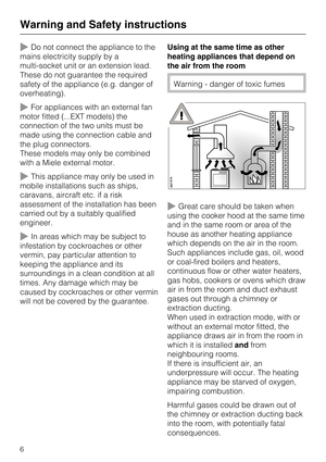 Page 6Do not connect the appliance to the
mains electricity supply by a
multi-socket unit or an extension lead.
These do not guarantee the required
safety of the appliance (e.g. danger of
overheating).
For appliances with an external fan
motor fitted (...EXT models) the
connection of the two units must be
made using the connection cable and
the plug connectors.
These models may only be combined
with a Miele external motor.
This appliance may only be used in
mobile installations such as ships,
caravans,...