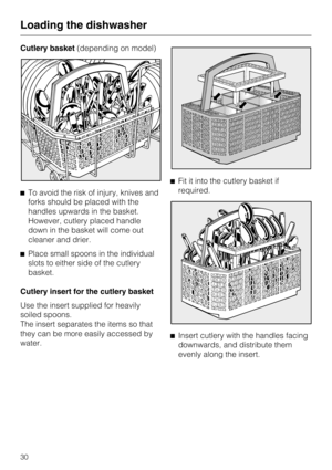 Page 30Cutlery basket(depending on model)
^To avoid the risk of injury, knives and
forks should be placed with the
handles upwards in the basket.
However, cutlery placed handle
down in the basket will come out
cleaner and drier.
^Place small spoons in the individual
slots to either side of the cutlery
basket.
Cutlery insert for the cutlery basket
Use the insert supplied for heavily
soiled spoons.
The insert separates the items so that
they can be more easily accessed by
water.^Fit it into the cutlery basket if...