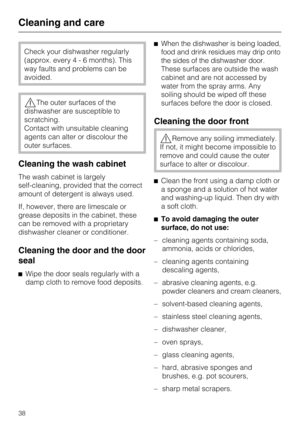 Page 38Check your dishwasher regularly
(approx. every4-6months). This
way faults and problems can be
avoided.
,The outer surfaces of the
dishwasher are susceptible to
scratching.
Contact with unsuitable cleaning
agents can alter or discolour the
outer surfaces.
Cleaning the wash cabinet
The wash cabinet is largely
self-cleaning, provided that the correct
amount of detergent is always used.
If, however, there are limescale or
grease deposits in the cabinet, these
can be removed with a proprietary
dishwasher...