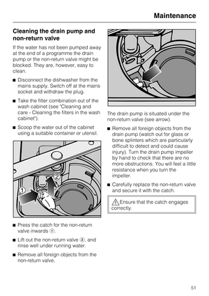 Page 51Cleaning the drain pump and
non-return valve
If the water has not been pumped away
at the end of a programme the drain
pump or the non-return valve might be
blocked. They are, however, easy to
clean.
^Disconnect the dishwasher from the
mains supply. Switch off at the mains
socket and withdraw the plug.
^Take the filter combination out of the
wash cabinet (see Cleaning and
care - Cleaning the filters in the wash
cabinet).
^Scoop the water out of the cabinet
using a suitable container or utensil.
^
Press...