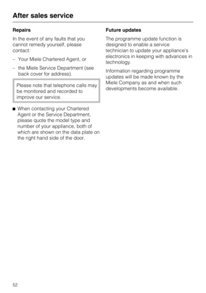Page 52Repairs
In the event of any faults that you
cannot remedy yourself, please
contact:
–Your Miele Chartered Agent, or
–the Miele Service Department (see
back cover for address).
Please note that telephone calls may
be monitored and recorded to
improve our service.
^When contacting your Chartered
Agent or the Service Department,
please quote the model type and
number of your appliance, both of
which are shown on the data plate on
the right hand side of the door.Future updates
The programme update function...