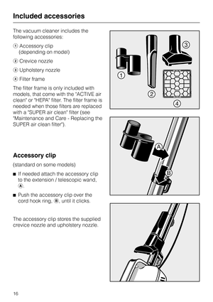 Page 16The vacuum cleaner includes the
following accessories:
aAccessory clip
(depending on model)
bCrevice nozzle
cUpholstery nozzle
dFilter frame
The filter frame is only included with
models, that come with the ACTIVE air
clean or HEPA filter. The filter frame is
needed when those filters are replaced
with a SUPER air clean filter (see
Maintenance and Care - Replacing the
SUPER air clean filter).
Accessory clip
(standard on some models)
^If needed attach the accessory clip
to the extension / telescopic...