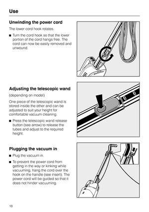 Page 18Unwinding the power cord
The lower cord hook rotates.
^Turn the cord hook so that the lower
portion of the cord hangs free. The
cord can now be easily removed and
unwound.
Adjusting the telescopic wand
(depending on model)
One piece of the telescopic wand is
stored inside the other and can be
adjusted to suit your height for
comfortable vacuum cleaning.
^Press the telescopic wand release
button (see arrow) to release the
tubes and adjust to the required
height.
Plugging the vacuum in
^
Plug the vacuum...