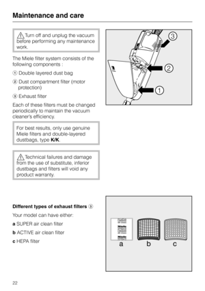 Page 22,Turn off and unplug the vacuum
before performing any maintenance
work.
The Miele filter system consists of the
following components :
aDouble layered dust bag
bDust compartment filter (motor
protection)
cExhaust filter
Each of these filters must be changed
periodically to maintain the vacuum
cleaner’s efficiency.
For best results, only use genuine
Miele filters and double-layered
dustbags, typeK/K.
,Technical failures and damage
from the use of substitute, inferior
dustbags and filters will void any...