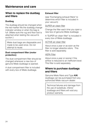 Page 24When to replace the dustbag
and filters
Dustbag
The dustbag should be changed when
the red marker fills the dustbag change
indicator window or when the bag is
full. (Make sure the rug and floor tool is
attached when testing the vacuum’s
suction.)
Miele dust bags are disposable and
made to be used once. Do not
attempt to reuse.
Dust compartment filter (motor
protection)
The dust compartment filter should be
changed whenever a new box of
genuine Miele dustbags is opened.
A dust compartment filter is...