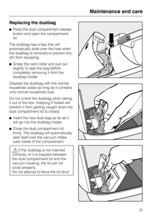 Page 25Replacing the dustbag
^Press the dust compartment release
button and open the compartment
lid.
The dustbag has a flap that will
automatically slide over the hole when
the dustbag is removed to prevent any
dirt from escaping.
^Grasp the card collar and pull out
slightly to seal the bag before
completely removing it from the
dustbag holder.
Dispose the dustbag with the normal
household waste as long as it contains
only normal household dust.
Do not unfold the dustbag when taking
it out of the box. Keeping...