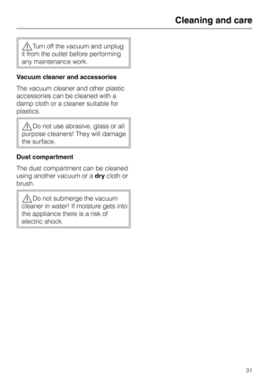 Page 31,Turn off the vacuum and unplug
it from the outlet before performing
any maintenance work.
Vacuum cleaner and accessories
The vacuum cleaner and other plastic
accessories can be cleaned with a
damp cloth or a cleaner suitable for
plastics.
,Do not use abrasive, glass or all
purpose cleaners! They will damage
the surface.
Dust compartment
The dust compartment can be cleaned
using another vacuum or adrycloth or
brush.
,Do not submerge the vacuum
cleaner in water! If moisture gets into
the appliance there...