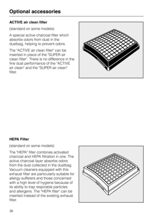 Page 38ACTIVE air clean filter
(standard on some models)
A special active charcoal filter which
absorbs odors from dust in the
dustbag, helping to prevent odors.
The ACTIVE air clean filter can be
inserted in place of the SUPER air
clean filter. There is no difference in the
fine dust performance of the ACTIVE
air clean and the SUPER air clean
filter.
HEPA Filter
(standard on some models)
The HEPA filter combines activated
charcoal and HEPA filtration in one. The
active charcoal layer absorbs odors
from the...