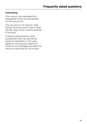Page 39Overheating
If the vacuum has overheated the
temperature limiter will automatically
turn the vacuum off.
This can occur if, for instance, large
articles block the suction tube or when
the filter bag is full or contains particles
of fine dust.
A heavily soiled exhaust or dust
compartment filter can also be the
cause of overheating. In this case,
please turn the vacuum cleaner off.
Check for any blockages and allow the
vacuum to cool down for 30 minutes.
Frequently asked questions
39 