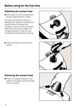 Page 14
Attaching the suction hose
^Slide open the dust compartment
shutter (depending on model).
The dust compartment shutter is
designed for hygienic handling and
prevents dust and odors from
escaping. If you remove the suction
hose from the vacuum cleaner for
storage purposes, close the dust
compartment shutter before storing.
^ Insert the elbow into the suction
socket.
Removing the suction hose
^Press the release buttons on the
sides of the elbow and lift the hose
from the socket.
Before using for the first...