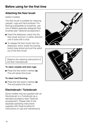 Page 16
Attaching the floor brush
(select models)
The floor brush is suitable for cleaning
carpets, rugs and hard surfaces. For
flooring susceptible to scratches, use
one of Miele’s specially designed floor
brushes (see Optional accessories).
^ Insert the telescopic wand into the
floor brush and turn in either direction
until it locks with a click.
^ To release the floor brush from the
telescopic wand, press the locking
button (see arrow) and pull the wand
out of the floor brush.
Observe the cleaning...