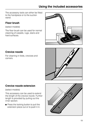 Page 19
The accessory tools can either be fitted
to the handpiece or to the suction
wand.
Floor brush
(select models)
The floor brush can be used for normal
cleaning of carpets, rugs, stairs and
hard surfaces.
Crevice nozzle
For cleaning in folds, crevices and
corners.
Crevice nozzle extension
(select models)
This accessory can be used to extend
the length of the crevice nozzle. Further
length is provided by pulling out the
inner section.
^ Press the locking button to pull the
extension piece out or to push it...