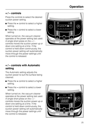 Page 25
+ / – controls
Press the controls to select the desired
suction power setting.
^ Press the +control to select a higher
setting.
^ Press the –control to select a lower
setting.
When turned on, the vacuum cleaner
operates at the power setting last used.
A single short press on the + / -
controls moves the suction power up or
down one setting at a time. If the
control is held down continuously, the
suction power setting will automatically
move through the power settings until
the control is released.
+ / –...