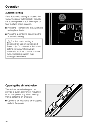 Page 26
Automatic setting
If the Automatic setting is chosen, the
vacuum cleaner automatically adjusts
the suction power to suit the carpet or
floor surface being cleaned.
^ Press the –control until the Automatic
setting is activated.
^ Press the +control to deactivate the
Automatic setting.
,The Automatic setting is
designed for use on carpets and
floors only. Do not use the Automatic
setting to vacuum lightweight
materials, such as curtains or throw
rugs. Excessive suction may
damage these items.
Opening the...