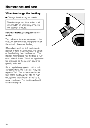 Page 30
When to change the dustbag
^Change the dustbag as needed.
The dustbags are disposable and
intended to be used only once. Do
not attempt to reuse.
How the dustbag change indicator
works
The indicator shows a decrease in the
vacuum performance, independent of
the actual fullness of the bag.
If fine dust, such as drill dust, sand,
plaster or flour is vacuumed, the pores
of the dustbag become blocked. The
marker will indicate that the bag is full
even when it is not. The dustbag should
be changed as the...