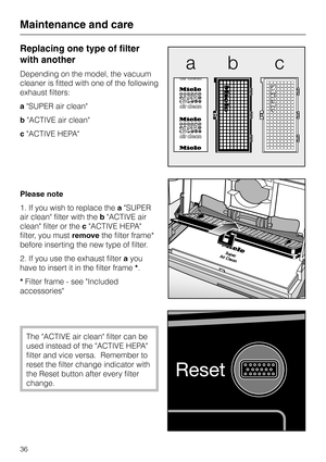 Page 36
Replacing one type of filter
with another
Depending on the model, the vacuum
cleaner is fitted with one of the following
exhaust filters:
aSUPER air clean
b ACTIVE air clean
c ACTIVE HEPA
Please note
1. If you wish to replace the aSUPER
air clean filter with the bACTIVE air
clean filter or the cACTIVE HEPA
filter, you must removethe filter frame*
before inserting the new type of filter.
2. If you use the exhaust filter ayou
have to insert it in the filter frame *.
* Filter frame - see Included...