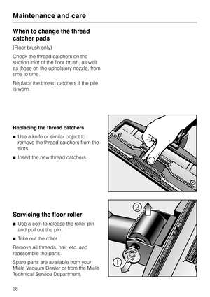 Page 38
When to change the thread
catcher pads
(Floor brush only)
Check the thread catchers on the
suction inlet of the floor brush, as well
as those on the upholstery nozzle, from
time to time.
Replace the thread catchers if the pile
is worn.
Replacing the thread catchers
^ Use a knife or similar object to
remove the thread catchers from the
slots.
^ Insert the new thread catchers.
Servicing the floor roller
^Use a coin to release the roller pin
and pull out the pin.
^ Take out the roller.
Remove all threads,...