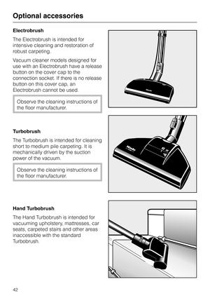 Page 42
Electrobrush
The Electrobrush is intended for
intensive cleaning and restoration of
robust carpeting.
Vacuum cleaner models designed for
use with an Electrobrush have a release
button on the cover cap to the
connection socket. If there is no release
button on this cover cap, an
Electrobrush cannot be used.
Observe the cleaning instructions of
the floor manufacturer.
Turbobrush
The Turbobrush is intended for cleaning
short to medium pile carpeting. It is
mechanically driven by the suction
power of the...