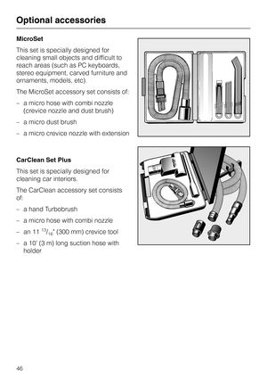 Page 46
MicroSet
This set is specially designed for
cleaning small objects and difficult to
reach areas (such as PC keyboards,
stereo equipment, carved furniture and
ornaments, models, etc).
The MicroSet accessory set consists of:
– a micro hose with combi nozzle
(crevice nozzle and dust brush)
– a micro dust brush
– a micro crevice nozzle with extension
CarClean Set Plus
This set is specially designed for
cleaning car interiors.
The CarClean accessory set consists
of:
– a hand Turbobrush
– a micro hose with...