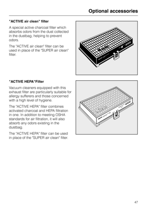 Page 47
"ACTIVE air clean" filter
A special active charcoal filter which
absorbs odors from the dust collected
in the dustbag, helping to prevent
odors.
The ACTIVE air clean filter can be
used in place of the SUPER air clean
filter.
"ACTIVE HEPA"Filter
Vacuum cleaners equipped with this
exhaust filter are particularly suitable for
allergy sufferers and those concerned
with a high level of hygiene.
The ACTIVE HEPA filter combines
activated charcoal and HEPA filtration
in one. In addition to...