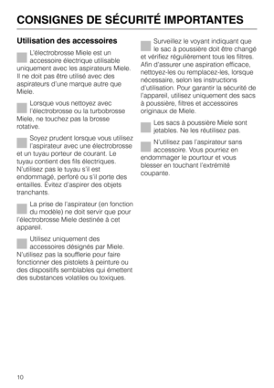 Page 10
Utilisation des accessoires
L’électrobrosse Miele est un
accessoire électrique utilisable
uniquement avec les aspirateurs Miele.
Il ne doit pas être utilisé avec des
aspirateurs d’une marque autre que
Miele.
Lorsque vous nettoyez avec
l’électrobrosse ou la turbobrosse
Miele, ne touchez pas la brosse
rotative.
Soyez prudent lorsque vous utilisez
l’aspirateur avec une électrobrosse
et un tuyau porteur de courant. Le
tuyau contient des fils électriques.
N’utilisez pas le tuyau s’il est
endommagé, perforé...