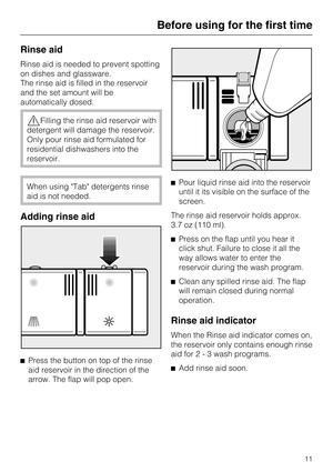 Page 11Rinse aid
Rinse aid is needed to prevent spotting
on dishes and glassware.
The rinse aid is filled in the reservoir
and the set amount will be
automatically dosed.
Filling the rinse aid reservoir with
detergent will damage the reservoir.
Only pour rinse aid formulated for
residential dishwashers into the
reservoir.
When using Tab detergents rinse
aid is not needed.
Adding rinse aid

Press the button on top of the rinse
aid reservoir in the direction of the
arrow. The flap will pop open.Pour liquid...