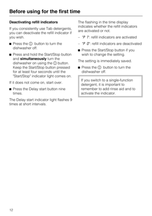 Page 12Deactivating refill indicators
If you consistently use Tab detergents,
you can deactivate the refill indicator if
you wish.
Press thebutton to turn the
dishwasher off.
Press and hold the Start/Stop button
andsimultaneouslyturn the
dishwasher on using thebutton.
Keep the Start/Stop button pressed
for at least four seconds until the
Start/Stop indicator light comes on.
If it does not come on, start over.
Press the Delay start button nine
times.
The Delay start indicator light flashes 9
times at short...