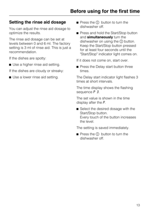 Page 13Setting the rinse aid dosage
You can adjust the rinse aid dosage to
optimize the results.
The rinse aid dosage can be set at
levels between 0 and 6 ml. The factory
setting is 3 ml of rinse aid. This is just a
recommendation.
If the dishes are spotty:
Use a higher rinse aid setting.
If the dishes are cloudy or streaky:
Use a lower rinse aid setting.Press thebutton to turn the
dishwasher off.
Press and hold the Start/Stop button
andsimultaneouslyturn the
dishwasher on using thebutton.
Keep the...