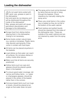 Page 14Do not wash items soiled with
ash, sand, wax, grease or paint in
the dishwasher.
Ash and sand do not dissolve and
will be distributed throughout the
inside of the dishwasher.
Wax, grease and paint will cause
permanent discoloration and
damage to the dishwasher.
Scrape food from dishes before
placing them in the dishwasher,
rinsing is not necessary.
Some foods contain natural dyes,
e.g. carrots or tomatoes. Plastic items
may discolor permanently if they
come in contact with food dyes.
All items can be...