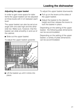 Page 21Adjusting the upper basket
In order to gain more space for taller
items the upper basket can be adjusted
on three levels with 2 cm between each
level.
The upper basket can also be set at an
angle with one side high and the other
side low. Make sure, however, that the
basket can slide smoothly in and out of
the cabinet.
Slide out the upper basket.
To adjust the upper basket upwards:

Lift the basket up until it clicks into
place.To adjust the upper basket downwards:
Pull up on the levers at the sides...