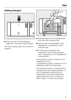 Page 27Adding detergent
Press the latch on the detergent
dispenser. The flap will spring open.
The flap is always open at the end of a
program.Add detergent to the compartments
and close the container flap.
Use one tab or add powder or gel
detergent to compartment II and
close the flap.
If a Pre-rinse is desired, and
available for your chosen program,
add 1 teaspoon (5 ml) of detergent to
compartment I.
Compartment I holds a maximum of 2
teaspoons (10 ml),
compartment II holds a maximum of 3.5
tablespoons...