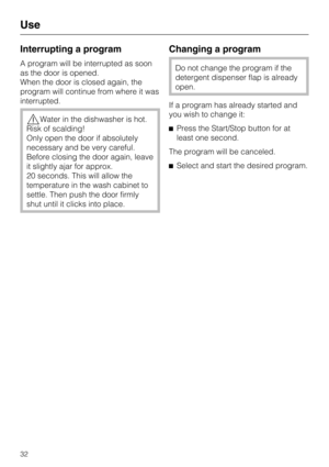Page 32Interrupting a program
A program will be interrupted as soon
as the door is opened.
When the door is closed again, the
program will continue from where it was
interrupted.
Water in the dishwasher is hot.
Risk of scalding!
Only open the door if absolutely
necessary and be very careful.
Before closing the door again, leave
it slightly ajar for approx.
20 seconds. This will allow the
temperature in the wash cabinet to
settle. Then push the door firmly
shut until it clicks into place.
Changing a program
Do...