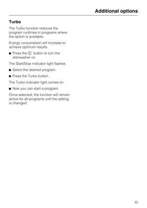 Page 33Turbo
The Turbo function reduces the
program runtimes in programs where
the option is available.
Energy consumption will increase to
achieve optimum results.
Press thebutton to turn the
dishwasher on.
The Start/Stop indicator light flashes.
Select the desired program.
Press the Turbo button.
The Turbo indicator light comes on.
Now you can start a program.
Once selected, the function will remain
active for all programs until the setting
is changed.
Additional options
33 