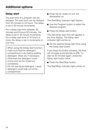 Page 34Delay start
The start time of a program can be
delayed. The start time can be delayed
from 30 minutes to 24 hours. The delay
is set in 30 minute increments.
For a delay start time between 30
minutes and 9 hours 30 minutes, the
delay is set in 30 minute increments.
For a delay start time of 10 hours or
more, the delay is set in increments of
one hour.
When using the Delay start function,
make sure that the detergent
compartment is dry before adding
detergent. Wipe dry if necessary.
Otherwise the detergent...