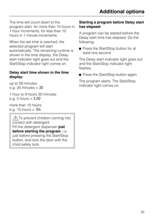 Page 35The time will count down to the
program start: for more than 10 hours in
1 hour increments, for less than 10
hours in 1 minute increments.
When the set time is reached, the
selected program will start
automatically. The remaining runtime is
shown in the time display, the Delay
start indicator light goes out and the
Start/Stop indicator light comes on.
Delay start time shown in the time
display:
up to 59 minutes:
e.g. 30 minutes =30
1 hour to 9 hours 30 minutes:
e.g. 5 hours =5.00
more than 10 hours:
e.g....