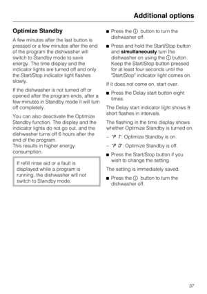 Page 37Optimize Standby
A few minutes after the last button is
pressed or a few minutes after the end
of the program the dishwasher will
switch to Standby mode to save
energy. The time display and the
indicator lights are turned off and only
the Start/Stop indicator light flashes
slowly.
If the dishwasher is not turned off or
opened after the program ends, after a
few minutes in Standby mode it will turn
off completely.
You can also deactivate the Optimize
Standby function. The display and the
indicator lights...