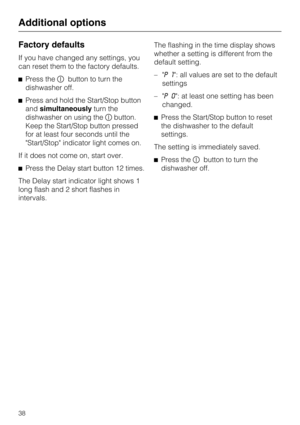 Page 38Factory defaults
If you have changed any settings, you
can reset them to the factory defaults.
Press thebutton to turn the
dishwasher off.
Press and hold the Start/Stop button
andsimultaneouslyturn the
dishwasher on using thebutton.
Keep the Start/Stop button pressed
for at least four seconds until the
Start/Stop indicator light comes on.
If it does not come on, start over.
Press the Delay start button 12 times.
The Delay start indicator light shows 1
long flash and 2 short flashes in
intervals.The...