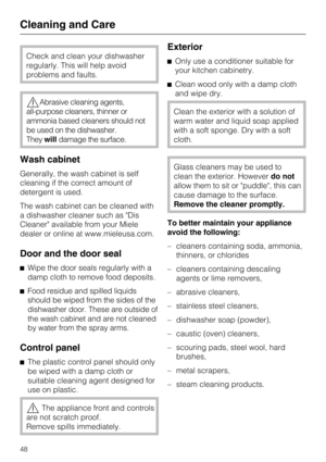 Page 48Check and clean your dishwasher
regularly. This will help avoid
problems and faults.
Abrasive cleaning agents,
all-purpose cleaners, thinner or
ammonia based cleaners should not
be used on the dishwasher.
Theywilldamage the surface.
Wash cabinet
Generally, the wash cabinet is self
cleaning if the correct amount of
detergent is used.
The wash cabinet can be cleaned with
a dishwasher cleaner such as Dis
Cleaner available from your Miele
dealer or online at www.mieleusa.com.
Door and the door seal
Wipe...