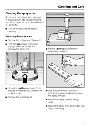 Page 51Cleaning the spray arms
Sometimes particles of food get stuck
in the spray arm jets. The spray arms
should be inspected and cleaned every
4 - 6 months.
Turn off the dishwasher before
cleaning.
Removing the spray arms
Remove the cutlery tray (if present).
Push theupperspray arm up to
engage the inner ratchet and
unscrew the spray arm.

Lift up themiddlespray arm,,to
engage the ratchet and unscrew the
spray arm,.

Remove the lower basket.Pull thelowerspray arm firmly
upwards to remove.

Use a...