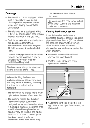 Page 57Drainage
–The machine comes equipped with a
built-in non-return valve on the
discharge side to prevent waste
water from flowing back into the
dishwasher.
–The dishwasher is equipped with a
5 ft (1.5 m) flexible drain hose with an
internal diameter of 7/8 (22 mm).
–Drain hose extensions and adapters
can be ordered from Miele.
The maximum drain hose length is
13 ft. (4 m), max. drain height: 39
(1 m).
– Use the clamp provided to attach the
hose to the dishwashers P trap or
disposal connection (see the...