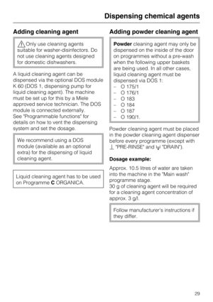 Page 29Adding cleaning agent
,Only use cleaning agents
suitable for washer-disinfectors. Do
not use cleaning agents designed
for domestic dishwashers.
A liquid cleaning agent can be
dispensed via the optional DOS module
K 60 (DOS 1, dispensing pump for
liquid cleaning agent). The machine
must be set up for this by a Miele
approved service technician. The DOS
module is connected externally.
See "Programmable functions" for
details on how to vent the dispensing
system and set the dosage.
We recommend...