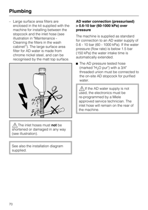 Page 70–Large surface area filters are
enclosed in the kit supplied with the
machine for installing between the
stopcock and the inlet hose (see
illustration in "Maintenance -
Cleaning the filters in the wash
cabinet'"). The large surface area
filter for AD water is made from
chrome nickel steel, and can be
recognised by the matt top surface.
,The inlet hoses mustnotbe
shortened or damaged in any way
(see illustration).
See also the installation diagram
supplied.AD water connection (pressurised)...