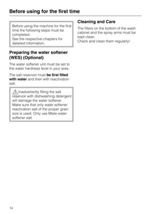 Page 14Before using the machine for the first
time the following steps must be
completed.
See the respective chapters for
detailed information.
Preparing the water softener
(WES) (Optional)
The water softener unit must be set to
the water hardness level in your area.
The salt reservoir mustbe first filled
with waterand then with reactivation
salt.
Inadvertently filling the salt
reservoir with dishwashing detergent
will damage the water softener.
Make sure that only water softener
reactivation salt of the...